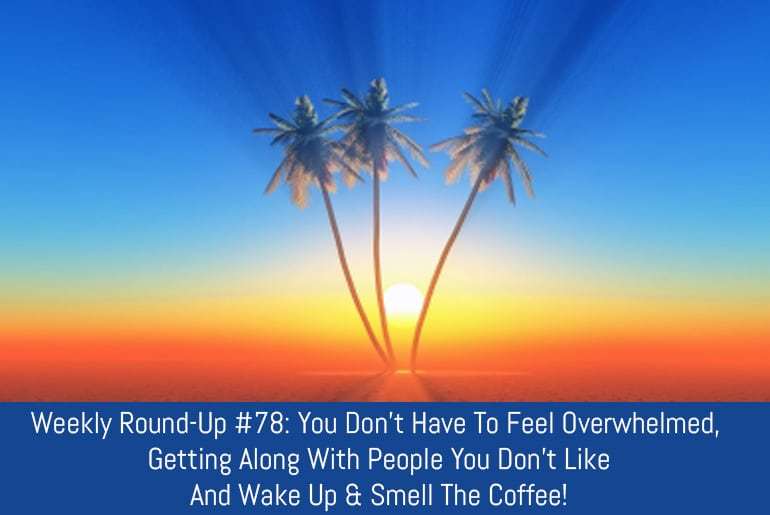 Weekly Round-Up #78: You Don’t Have To Feel Overwhelmed, Getting Along With People You Don’t Like And Wake Up & Smell The Coffee!