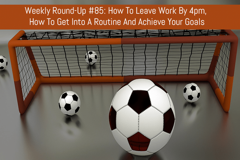 Weekly Round-Up #85: How To Leave Work By 4pm, How To Get Into A Routine And Achieve Your Goals