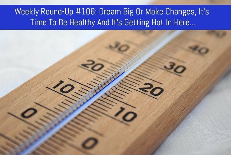 Weekly Round-Up #106: Dream Big Or Make Changes, It’s Time To Be Healthy And It’s Getting Hot In Here…