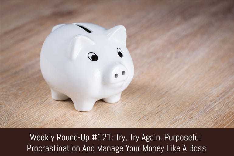 Weekly Round-Up #121: Try, Try Again, Purposeful Procrastination and Manage Your Money Like A Boss