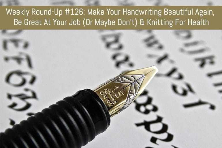 Weekly Round-Up #126: Make Your Handwriting Beautiful Again, Be Great At Your Job (Or Maybe Don't) & Knitting For Health